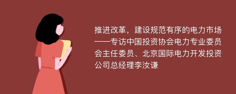 推进改革，建设规范有序的电力市场——专访中国投资协会电力专业委员会主任委员、北京国际电力开发投资公司总经理李汝谦