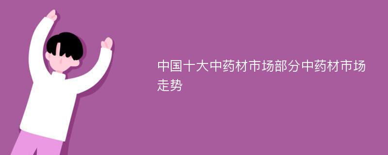 中国十大中药材市场部分中药材市场走势