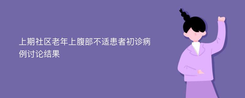 上期社区老年上腹部不适患者初诊病例讨论结果