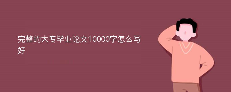 完整的大专毕业论文10000字怎么写好