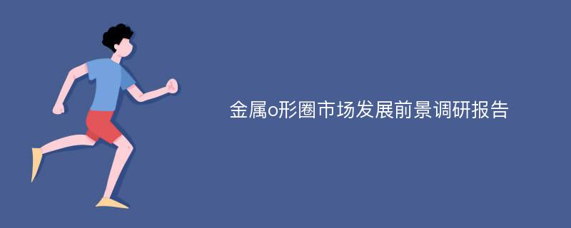 金属o形圈市场发展前景调研报告