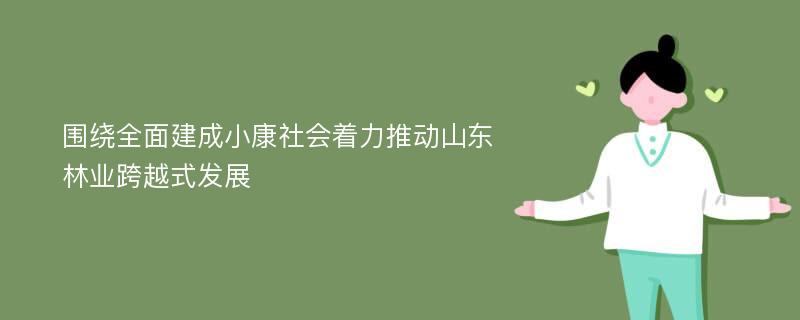 围绕全面建成小康社会着力推动山东林业跨越式发展